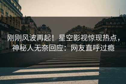 刚刚风波再起！星空影视惊现热点，神秘人无奈回应：网友直呼过瘾