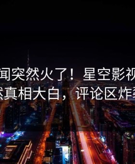刚刚丑闻突然火了！星空影视明星居然真相大白，评论区炸裂
