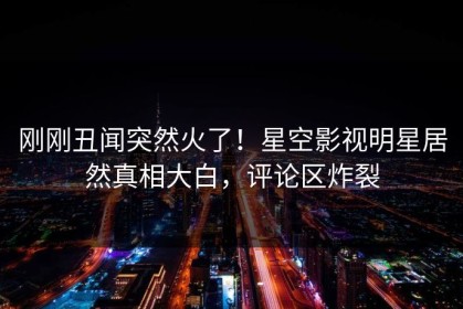 刚刚丑闻突然火了！星空影视明星居然真相大白，评论区炸裂