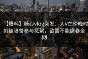 【爆料】糖心vlog突发：大V在傍晚时刻被曝曾参与花絮，欲罢不能席卷全网