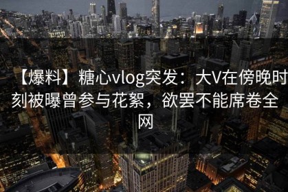 【爆料】糖心vlog突发：大V在傍晚时刻被曝曾参与花絮，欲罢不能席卷全网