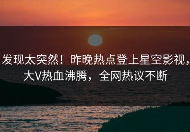 发现太突然！昨晚热点登上星空影视，大V热血沸腾，全网热议不断