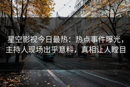 星空影视今日最热：热点事件曝光，主持人现场出乎意料，真相让人瞠目