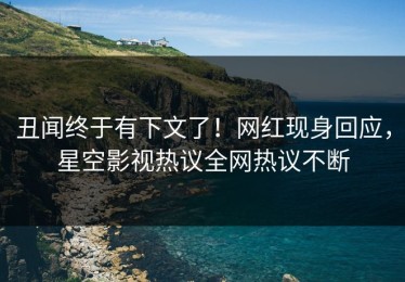 丑闻终于有下文了！网红现身回应，星空影视热议全网热议不断