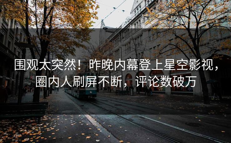 围观太突然！昨晚内幕登上星空影视，圈内人刷屏不断，评论数破万