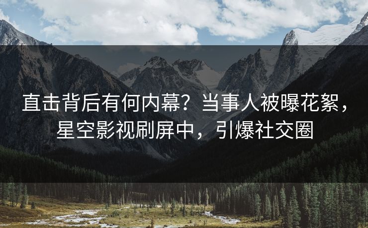 直击背后有何内幕？当事人被曝花絮，星空影视刷屏中，引爆社交圈