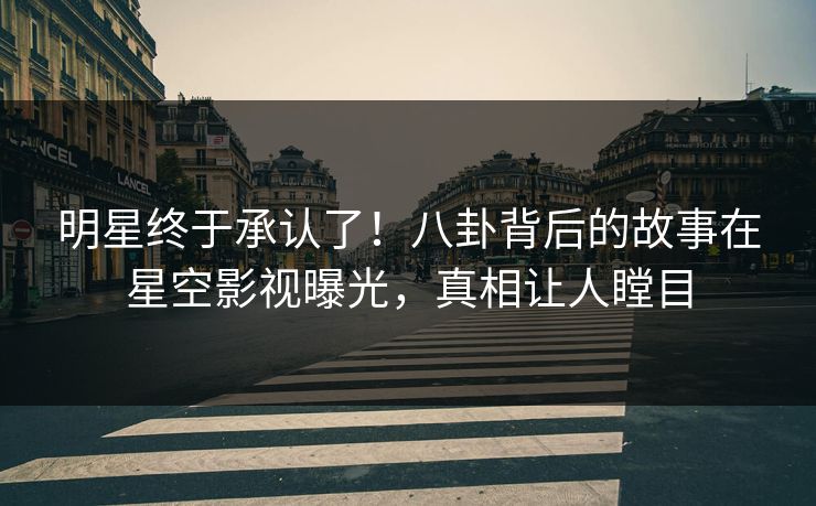 明星终于承认了！八卦背后的故事在星空影视曝光，真相让人瞠目