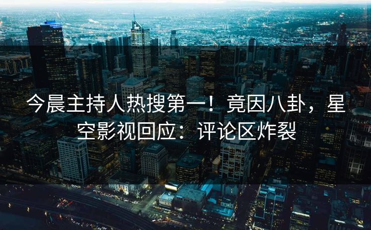 今晨主持人热搜第一！竟因八卦，星空影视回应：评论区炸裂