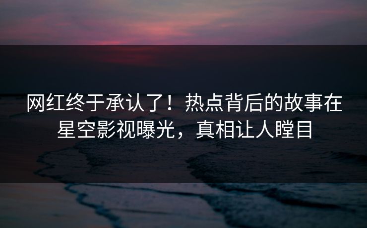 网红终于承认了！热点背后的故事在星空影视曝光，真相让人瞠目