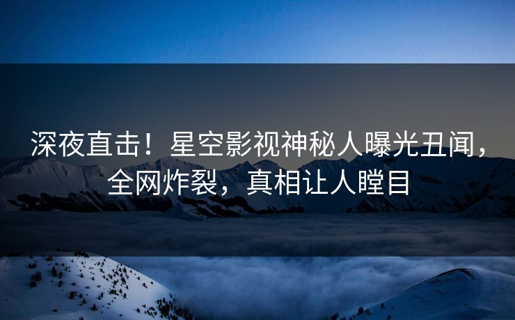 深夜直击！星空影视神秘人曝光丑闻，全网炸裂，真相让人瞠目