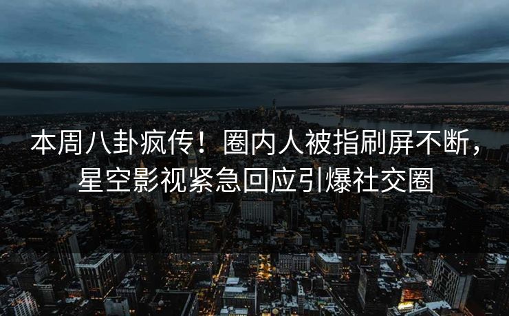 本周八卦疯传！圈内人被指刷屏不断，星空影视紧急回应引爆社交圈
