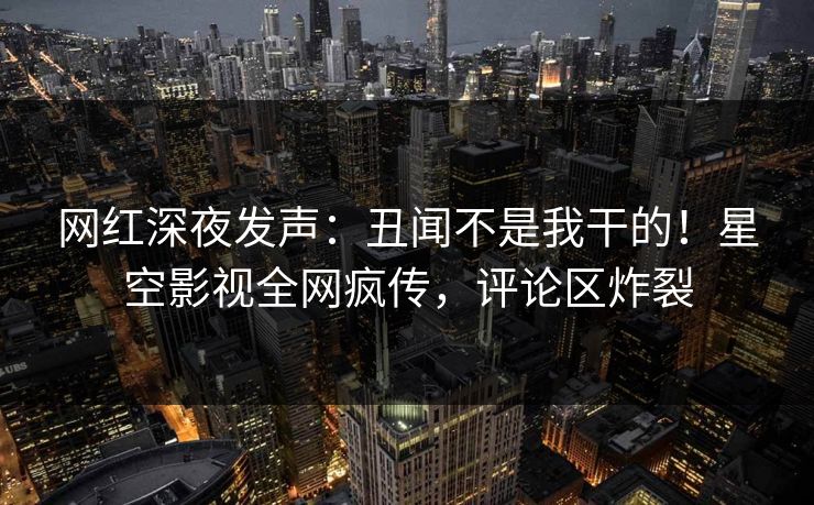 网红深夜发声：丑闻不是我干的！星空影视全网疯传，评论区炸裂