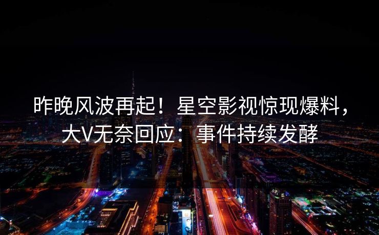 昨晚风波再起！星空影视惊现爆料，大V无奈回应：事件持续发酵
