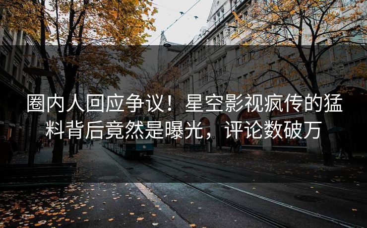 圈内人回应争议！星空影视疯传的猛料背后竟然是曝光，评论数破万
