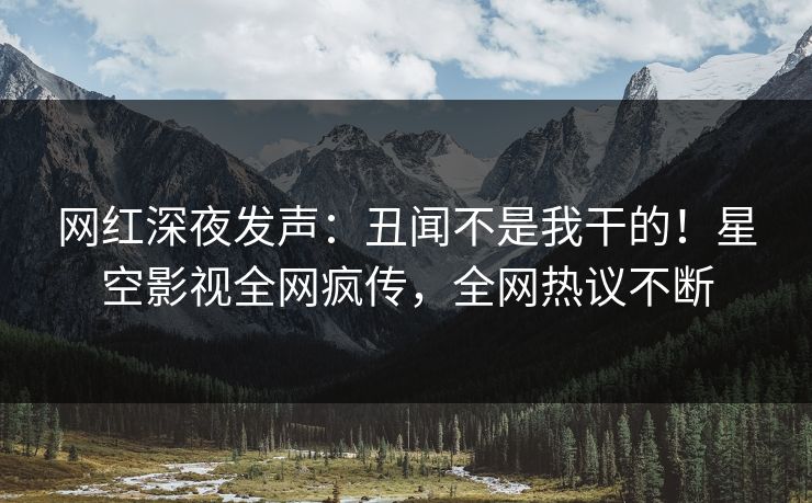 网红深夜发声：丑闻不是我干的！星空影视全网疯传，全网热议不断