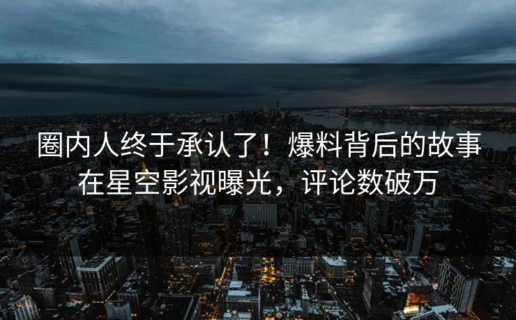 圈内人终于承认了！爆料背后的故事在星空影视曝光，评论数破万