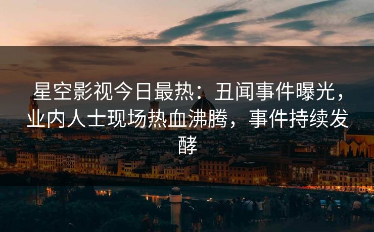 星空影视今日最热：丑闻事件曝光，业内人士现场热血沸腾，事件持续发酵
