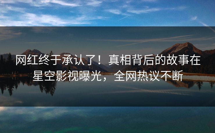 网红终于承认了！真相背后的故事在星空影视曝光，全网热议不断