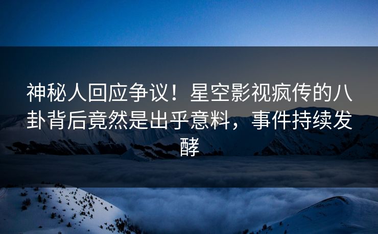 神秘人回应争议！星空影视疯传的八卦背后竟然是出乎意料，事件持续发酵