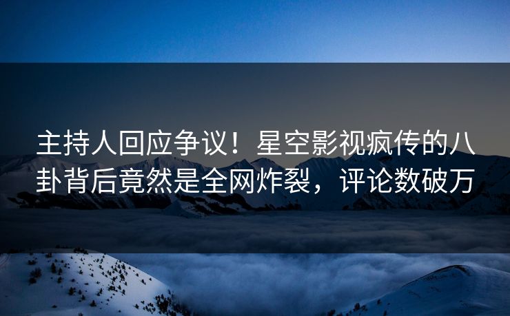 主持人回应争议！星空影视疯传的八卦背后竟然是全网炸裂，评论数破万