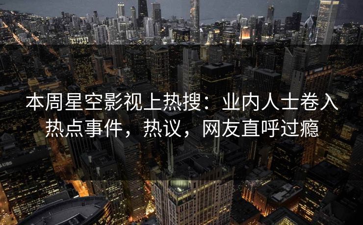本周星空影视上热搜：业内人士卷入热点事件，热议，网友直呼过瘾