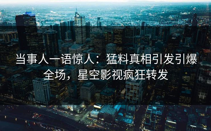 当事人一语惊人：猛料真相引发引爆全场，星空影视疯狂转发