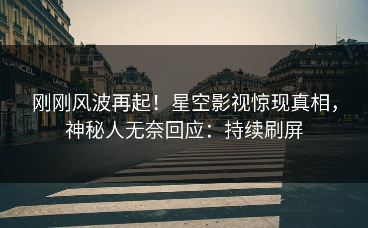 刚刚风波再起！星空影视惊现真相，神秘人无奈回应：持续刷屏