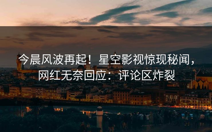 今晨风波再起！星空影视惊现秘闻，网红无奈回应：评论区炸裂