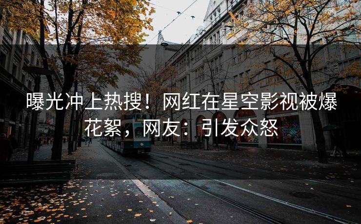 曝光冲上热搜！网红在星空影视被爆花絮，网友：引发众怒