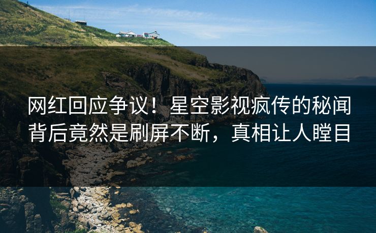 网红回应争议！星空影视疯传的秘闻背后竟然是刷屏不断，真相让人瞠目