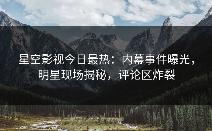 星空影视今日最热：内幕事件曝光，明星现场揭秘，评论区炸裂