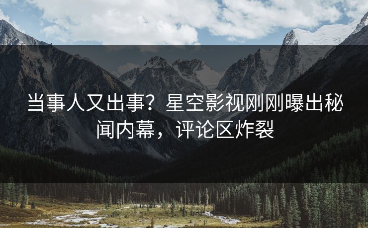 当事人又出事？星空影视刚刚曝出秘闻内幕，评论区炸裂