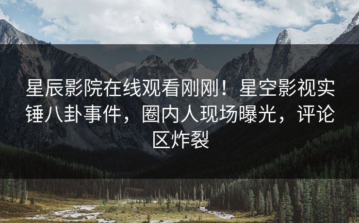星辰影院在线观看刚刚！星空影视实锤八卦事件，圈内人现场曝光，评论区炸裂