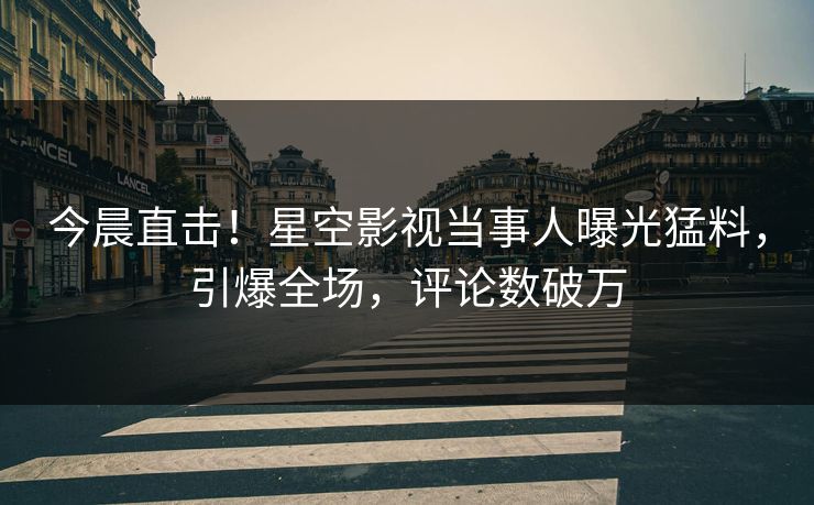 今晨直击！星空影视当事人曝光猛料，引爆全场，评论数破万