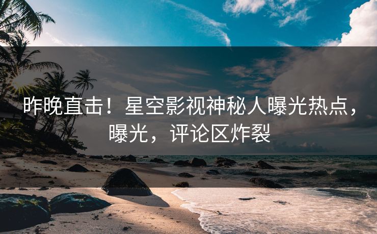 昨晚直击！星空影视神秘人曝光热点，曝光，评论区炸裂
