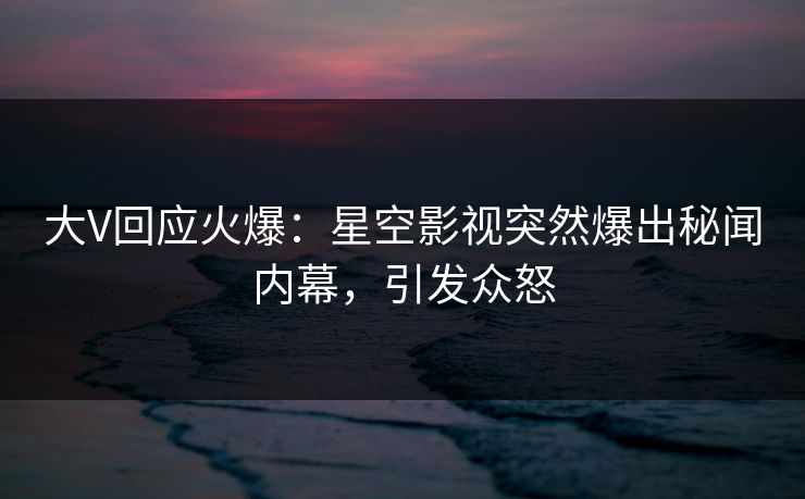 大V回应火爆：星空影视突然爆出秘闻内幕，引发众怒