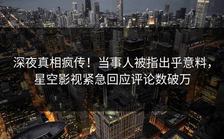 深夜真相疯传！当事人被指出乎意料，星空影视紧急回应评论数破万