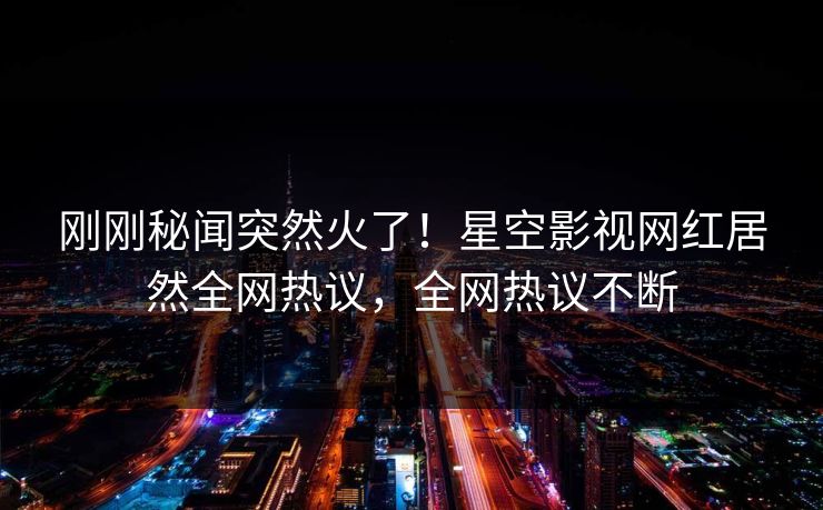刚刚秘闻突然火了！星空影视网红居然全网热议，全网热议不断