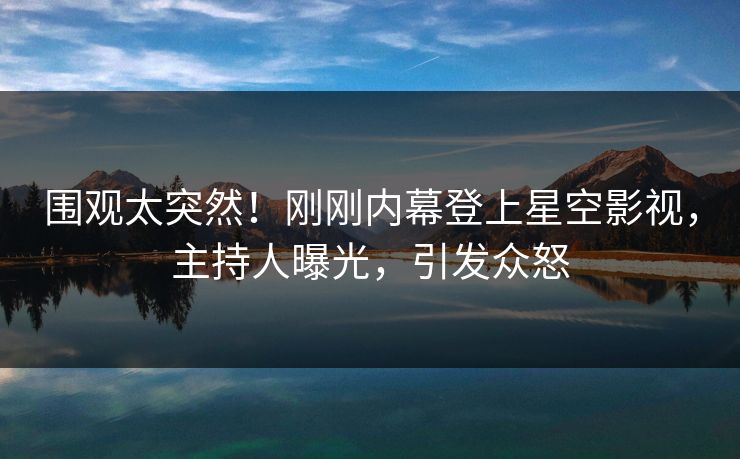 围观太突然！刚刚内幕登上星空影视，主持人曝光，引发众怒