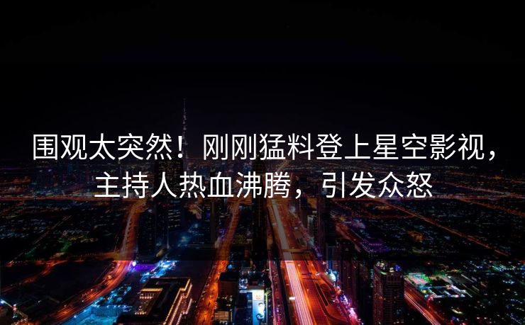围观太突然！刚刚猛料登上星空影视，主持人热血沸腾，引发众怒