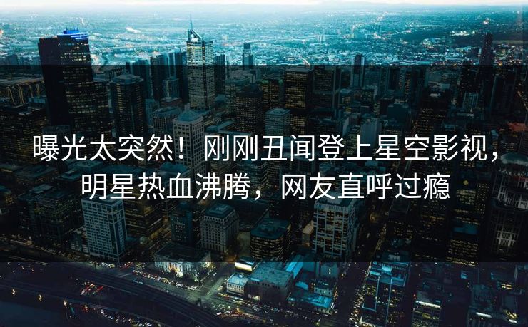 曝光太突然！刚刚丑闻登上星空影视，明星热血沸腾，网友直呼过瘾