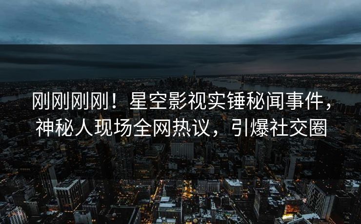 刚刚刚刚！星空影视实锤秘闻事件，神秘人现场全网热议，引爆社交圈