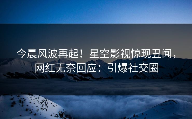 今晨风波再起！星空影视惊现丑闻，网红无奈回应：引爆社交圈