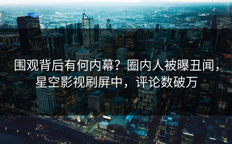 围观背后有何内幕？圈内人被曝丑闻，星空影视刷屏中，评论数破万