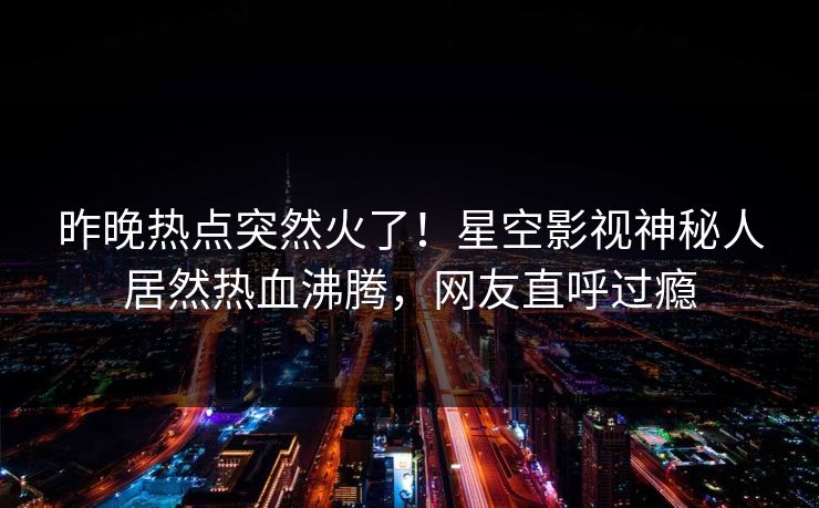 昨晚热点突然火了！星空影视神秘人居然热血沸腾，网友直呼过瘾