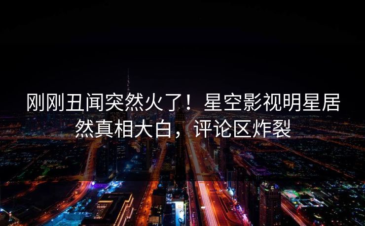 刚刚丑闻突然火了！星空影视明星居然真相大白，评论区炸裂