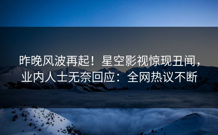 昨晚风波再起！星空影视惊现丑闻，业内人士无奈回应：全网热议不断