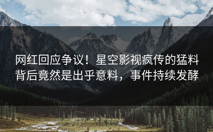 网红回应争议！星空影视疯传的猛料背后竟然是出乎意料，事件持续发酵