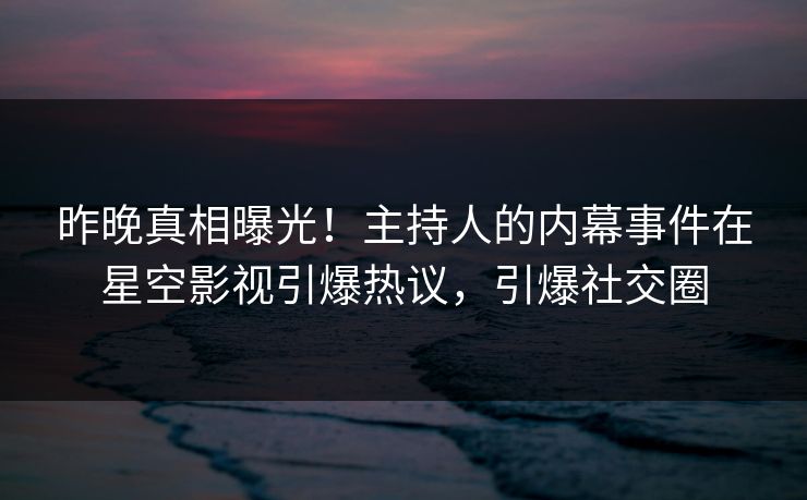 昨晚真相曝光！主持人的内幕事件在星空影视引爆热议，引爆社交圈