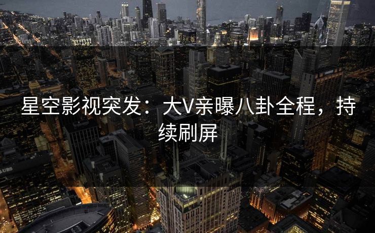 星空影视突发：大V亲曝八卦全程，持续刷屏